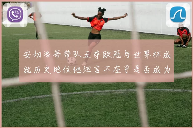 安切洛蒂带队五夺欧冠与世界杯成就历史地位他坦言不在乎是否成为第一人