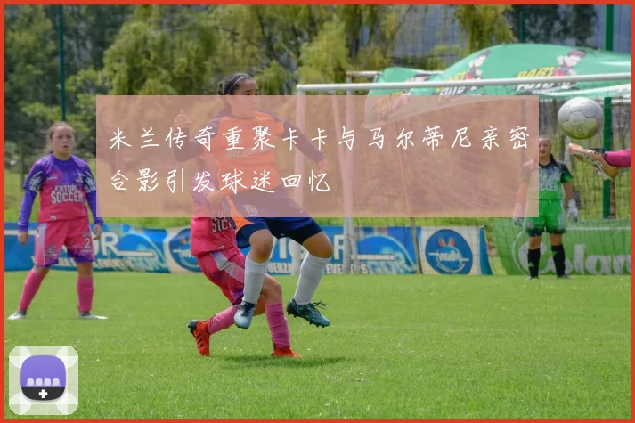 米兰传奇重聚卡卡与马尔蒂尼亲密合影引发球迷回忆