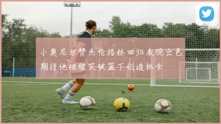 小奥尼尔赞杰伦格林回归表现出色期待他继续突破篮下创造机会