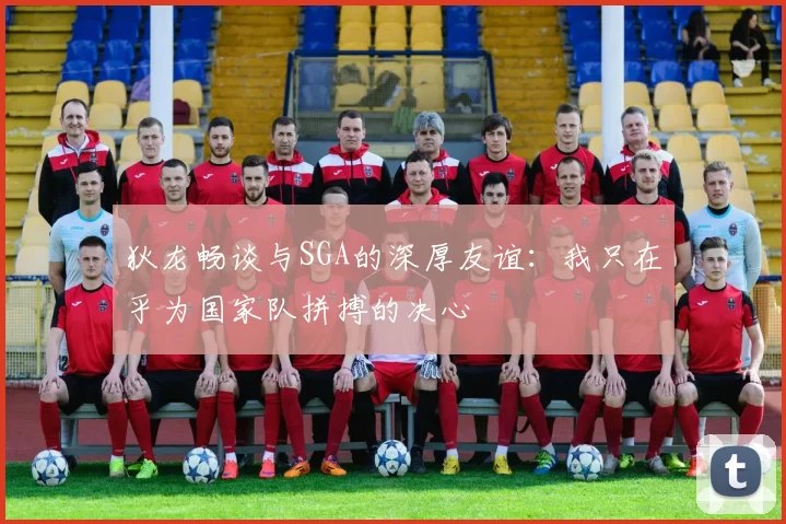 狄龙畅谈与SGA的深厚友谊：我只在乎为国家队拼搏的决心