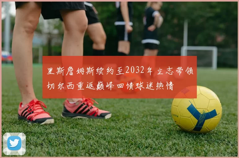 里斯詹姆斯续约至2032年立志带领切尔西重返巅峰回馈球迷热情