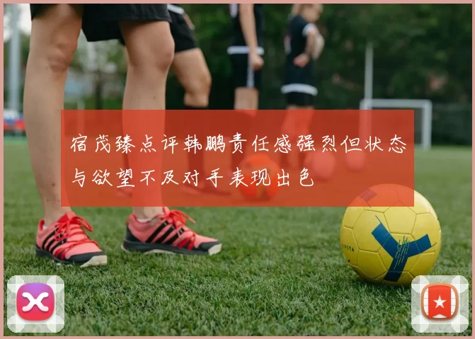 宿茂臻点评韩鹏责任感强烈但状态与欲望不及对手表现出色