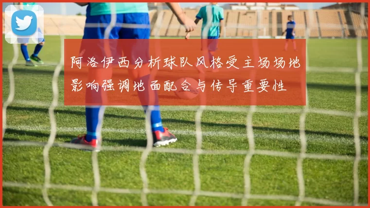 阿洛伊西分析球队风格受主场场地影响强调地面配合与传导重要性