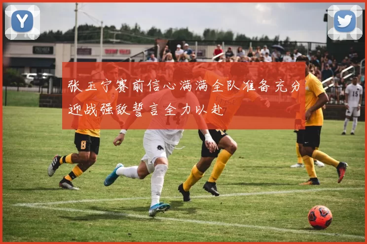 张玉宁赛前信心满满全队准备充分迎战强敌誓言全力以赴