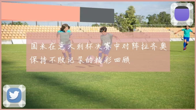 国米在意大利杯决赛中对阵拉齐奥保持不败记录的精彩回顾