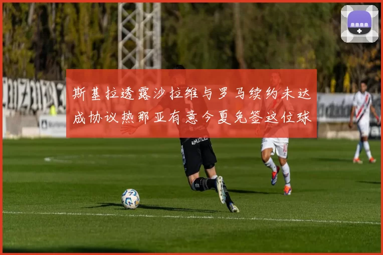 斯基拉透露沙拉维与罗马续约未达成协议热那亚有意今夏免签这位球员