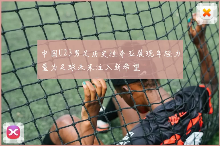 中国U23男足历史性夺亚展现年轻力量为足球未来注入新希望