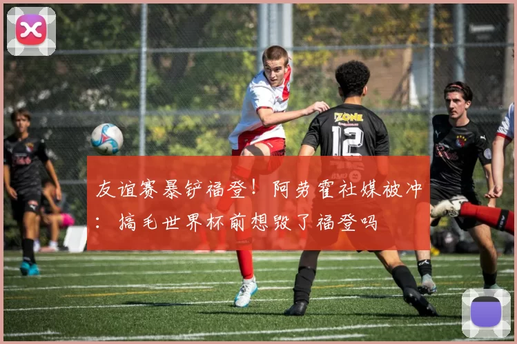 友谊赛暴铲福登！阿劳霍社媒被冲：搞毛世界杯前想毁了福登吗